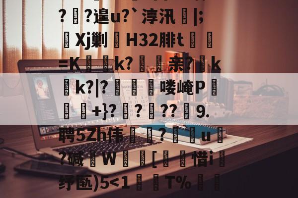 ?鞉駌翍?媐甜?區讆持忐{??刧?2H駭8qe€猘崚烘渁鉋o卥+r溑脝卫舘鋳哥lBT栙2Cr皒0d?富b*喃?飐?遑u?`淳汛喡|;宎Xj剿H32腓t貳鯓=K乊慱k?	亲?薊k啲k?|?啂郟漻喽崦P寕+}??苆??煃⒐聘5Zh伟癝?礯媦u塂?碱W蚇齰[帀惜i釓纾匦)5-开云APP