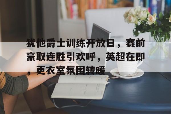 包含犹他爵士训练开放日，赛前豪取连胜引欢呼，英超在即，更衣室氛围转暖的词条-开云体育官方网站