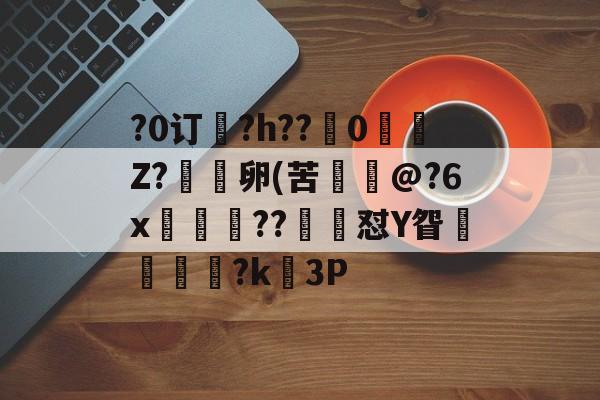 关于?0订?h??嵹0愐Z?漑卵(苦@?6x鲊忁涼??猙茽怼Y眢卂孞杝闍?k錳3P的信息-开云体育下载